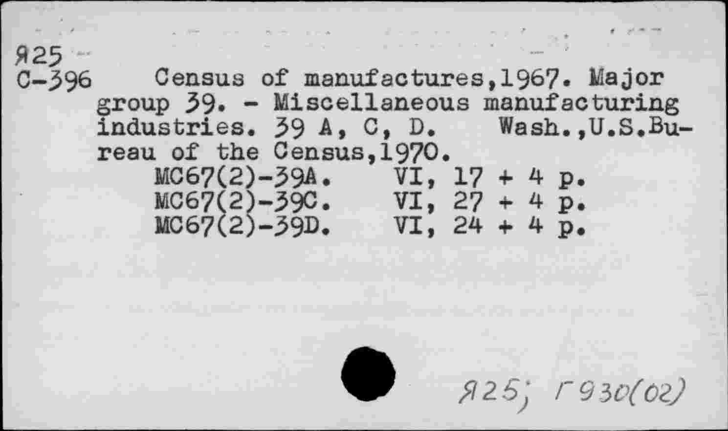 ﻿$25 C-596
Census of manufactures,1967« Major group 59» - Miscellaneous manufacturing industries. 59 A, C, D. Wash.,U.S.Bureau of the Census,1970»
MC67(2)-59A.	VI,	17	+	4 p.
MC67(2)-59C.	VI,	27	+	4 p.
MC67(2)-59D.	VI,	24	+	4p.
^25; FÇ)W(ÛZ)